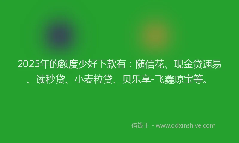 2025年的额度少好下款有：随信花、现金贷速易、读秒贷、小麦粒贷、贝乐享-飞鑫琼宝等。
