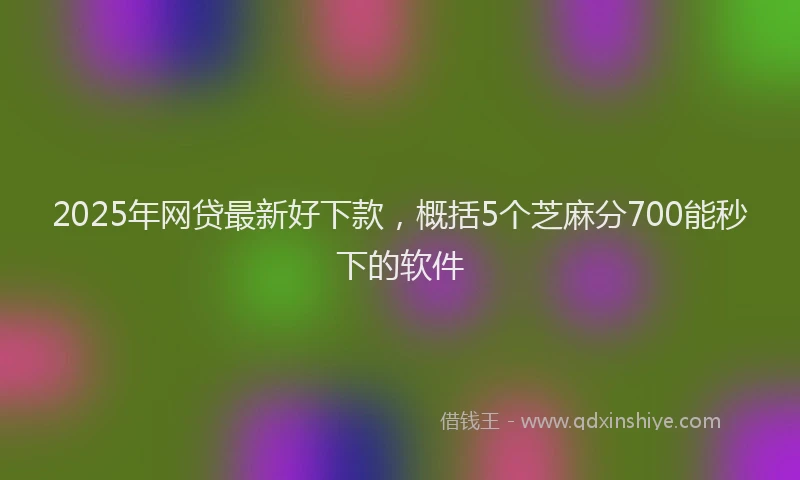 2025年网贷最新好下款，概括5个芝麻分700能秒下的软件