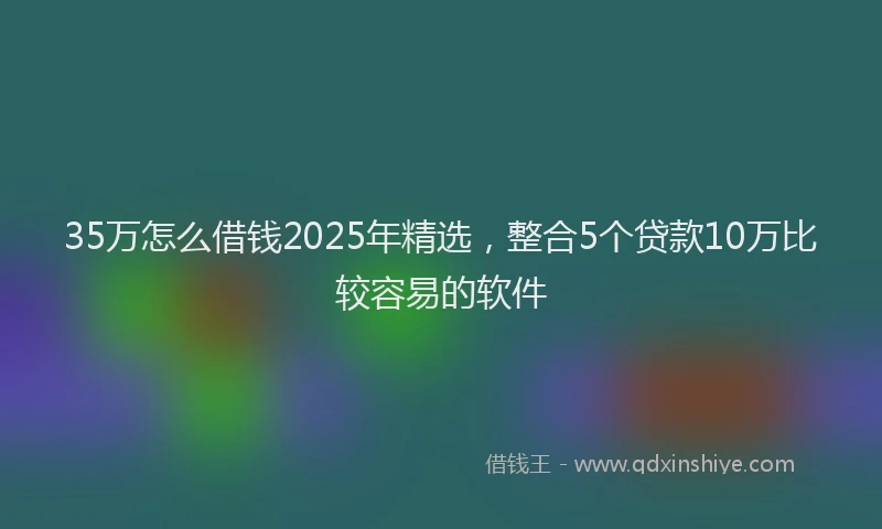 35万怎么借钱2025年精选，整合5个贷款10万比较容易的软件