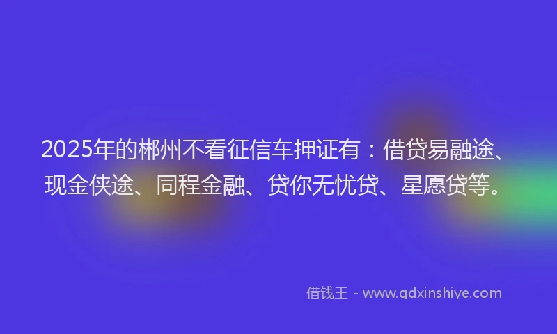 2025年的郴州不看征信车押证有:借贷易融途、现金侠途、同程金融、贷你无忧贷、星愿贷等。