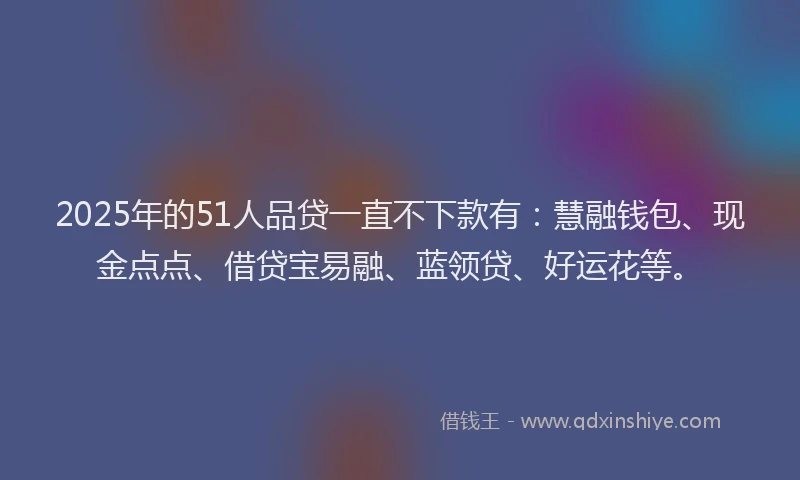 2025年的51人品贷一直不下款有：慧融钱包、现金点点、借贷宝易融、蓝领贷、好运花等。