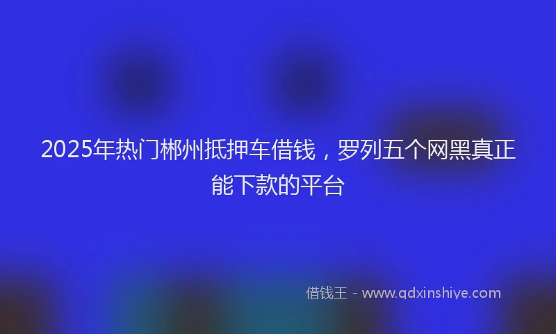 2025年热门郴州抵押车借钱，罗列五个网黑真正能下款的平台