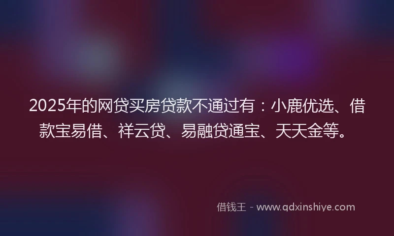 2025年的网贷买房贷款不通过有：小鹿优选、借款宝易借、祥云贷、易融贷通宝、天天金等。