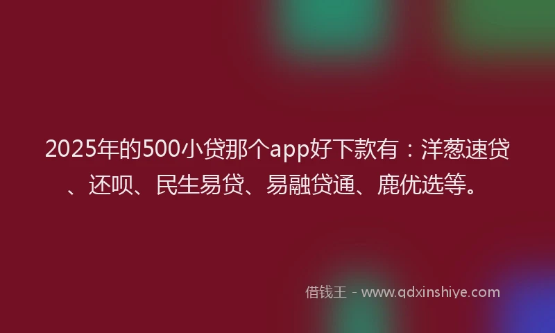 2025年的500小贷那个app好下款有：洋葱速贷、还呗、民生易贷、易融贷通、鹿优选等。