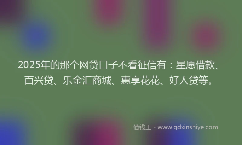 2025年的那个网贷口子不看征信有：星愿借款、百兴贷、乐金汇商城、惠享花花、好人贷等。