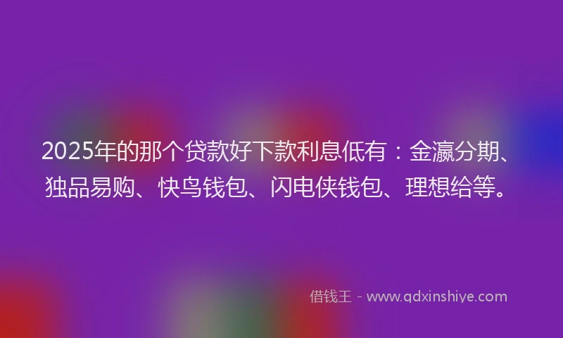 2025年的那个贷款好下款利息低有：金瀛分期、独品易购、快鸟钱包、闪电侠钱包、理想给等。