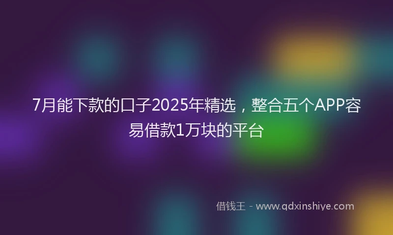 7月能下款的口子2025年精选，整合五个APP容易借款1万块的平台