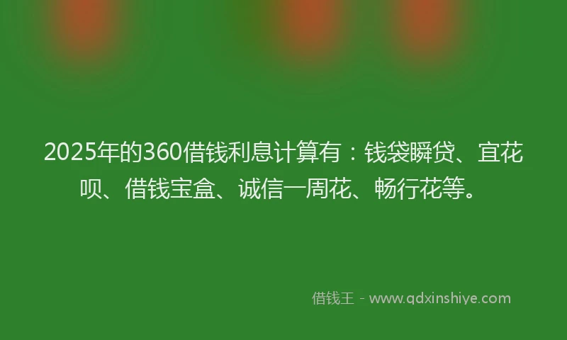 2025年的360借钱利息计算有：钱袋瞬贷、宜花呗、借钱宝盒、诚信一周花、畅行花等。