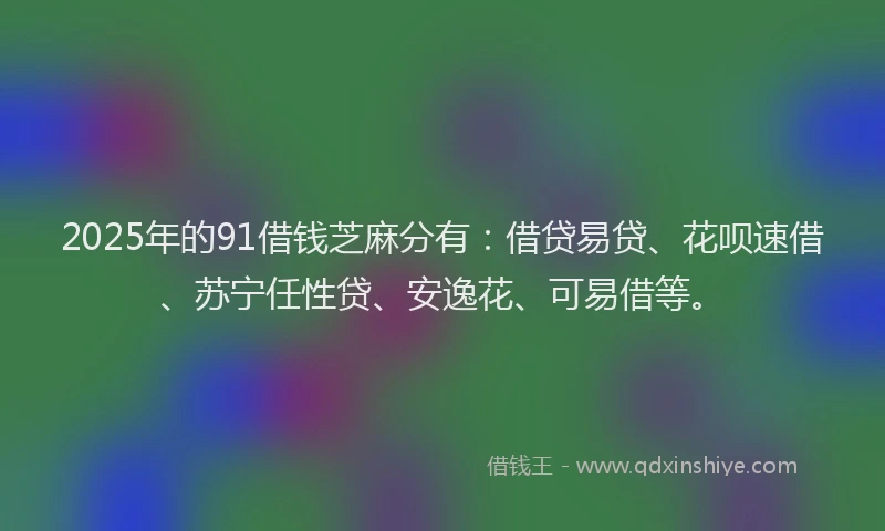 2025年的91借钱芝麻分有：借贷易贷、花呗速借、苏宁任性贷、安逸花、可易借等。
