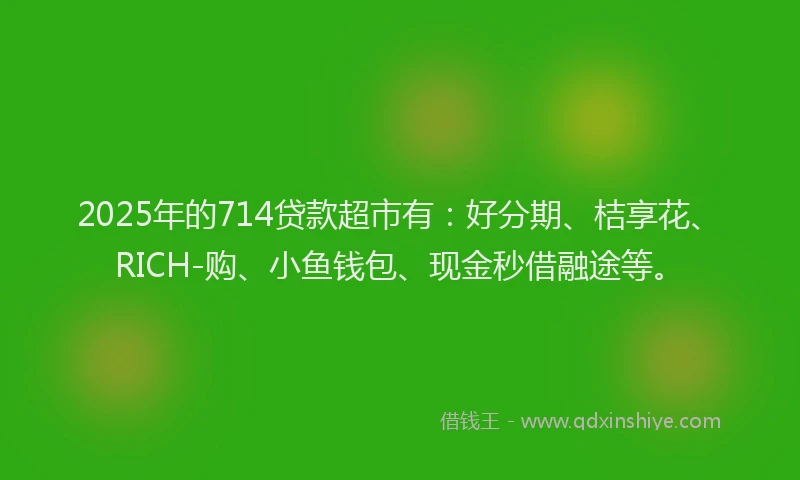 2025年的714贷款超市有：好分期、桔享花、RICH-购、小鱼钱包、现金秒借融途等。