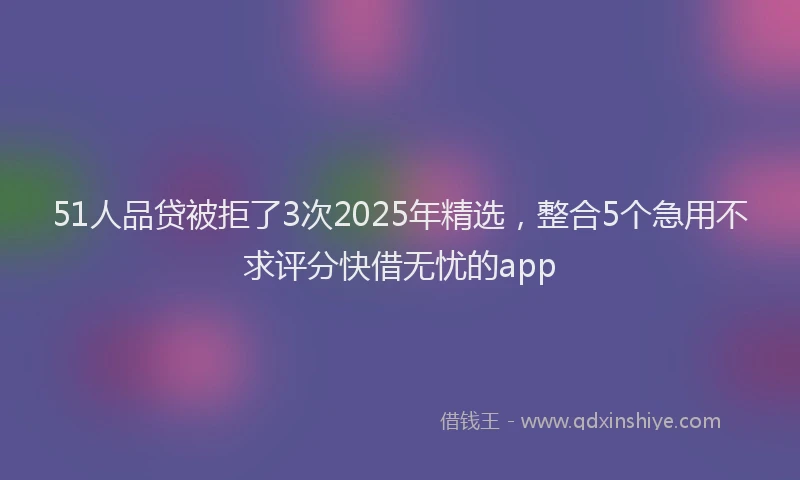 51人品贷被拒了3次2025年精选，整合5个急用不求评分快借无忧的app