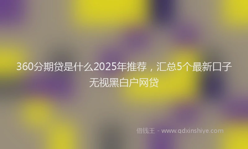360分期贷是什么2025年推荐，汇总5个最新口子无视黑白户网贷