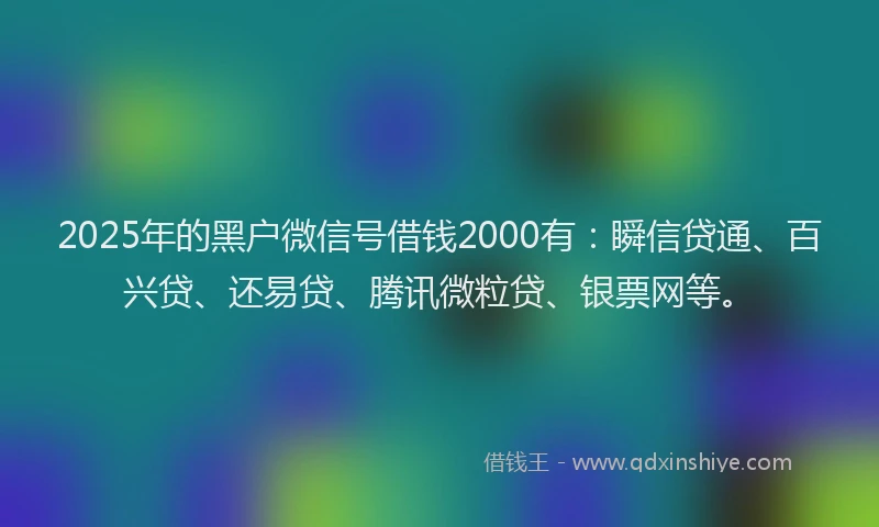 2025年的黑户微信号借钱2000有：瞬信贷通、百兴贷、还易贷、腾讯微粒贷、银票网等。