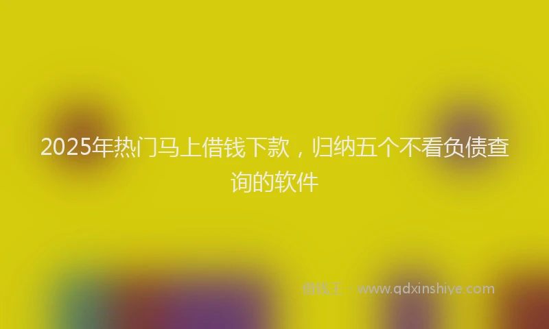 2025年热门马上借钱下款，归纳五个不看负债查询的软件