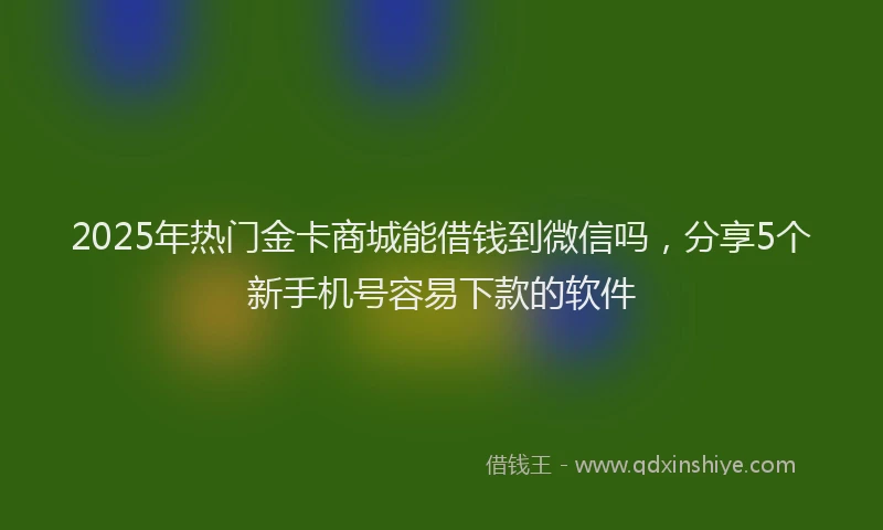 2025年热门金卡商城能借钱到微信吗，分享5个新手机号容易下款的软件