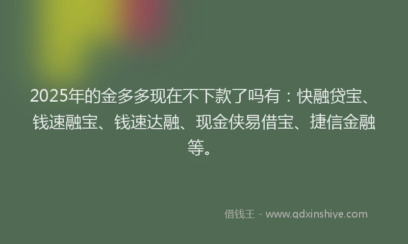 2025年的金多多现在不下款了吗有：快融贷宝、钱速融宝、钱速达融、现金侠易借宝、捷信金融等。