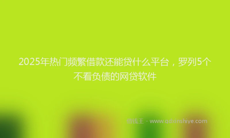 2025年热门频繁借款还能贷什么平台，罗列5个不看负债的网贷软件