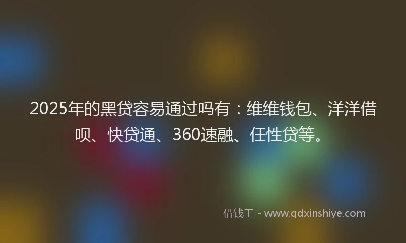 2025年的黑贷容易通过吗有：维维钱包、洋洋借呗、快贷通、360速融、任性贷等。