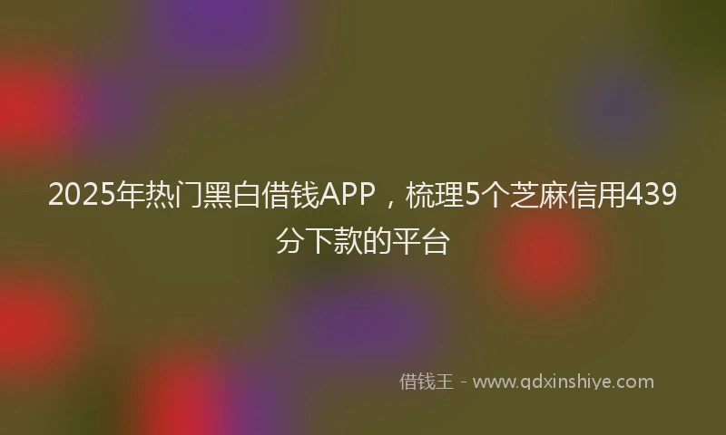 2025年热门黑白借钱APP，梳理5个芝麻信用439分下款的平台