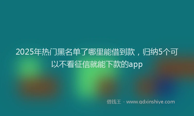 2025年热门黑名单了哪里能借到款，归纳5个可以不看征信就能下款的app