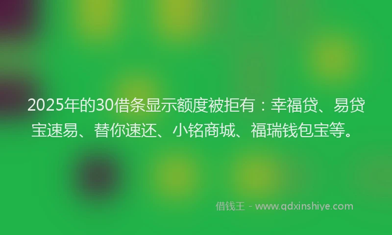 2025年的30借条显示额度被拒有:幸福贷、易贷宝速易、替你速还、小铭商城、福瑞钱包宝等。