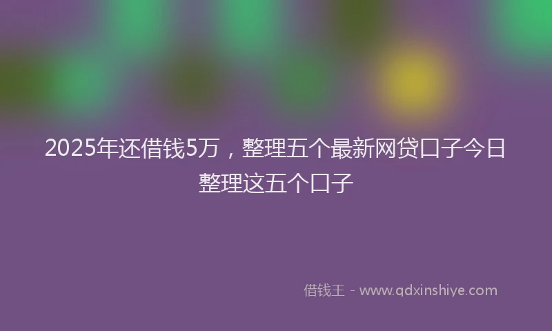 2025年还借钱5万，整理五个最新网贷口子今日整理这五个口子