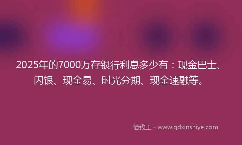2025年的7000万存银行利息多少有：现金巴士、闪银、现金易、时光分期、现金速融等。