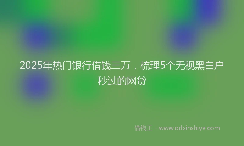 2025年热门银行借钱三万,梳理5个无视黑白户秒过的网贷
