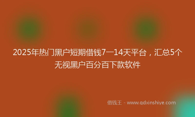 2025年热门黑户短期借钱7一14天平台，汇总5个无视黑户百分百下款软件