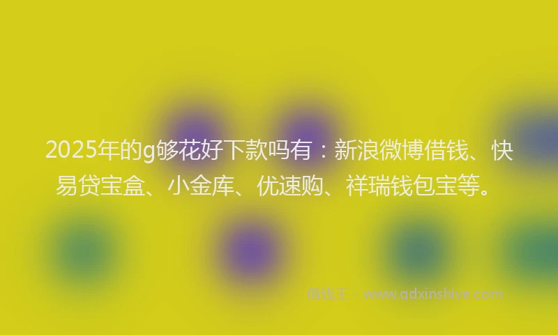 2025年的g够花好下款吗有：新浪微博借钱、快易贷宝盒、小金库、优速购、祥瑞钱包宝等。