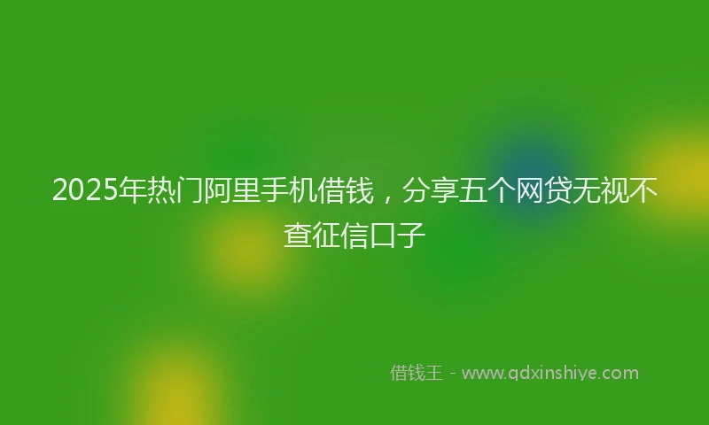 2025年热门阿里手机借钱，分享五个网贷无视不查征信口子