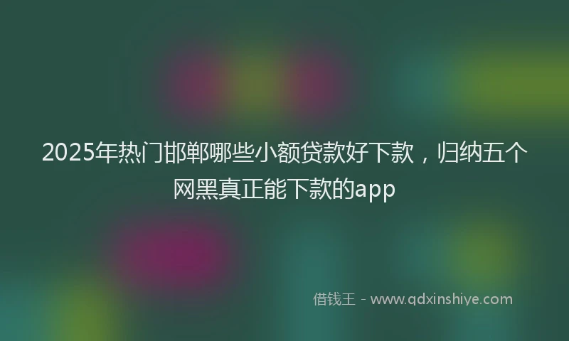 2025年热门邯郸哪些小额贷款好下款,归纳五个网黑真正能下款的app