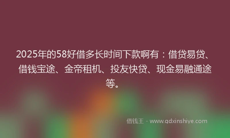 2025年的58好借多长时间下款啊有：借贷易贷、借钱宝途、金帝租机、投友快贷、现金易融通途等。
