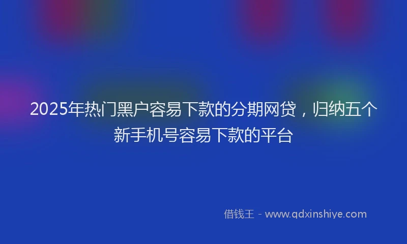 2025年热门黑户容易下款的分期网贷，归纳五个新手机号容易下款的平台