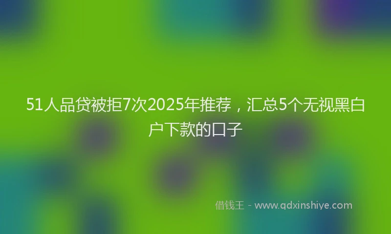 51人品贷被拒7次2025年推荐，汇总5个无视黑白户下款的口子