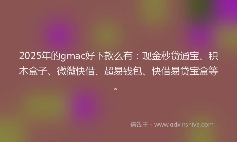 2025年的gmac好下款么有：现金秒贷通宝、积木盒子、微微快借、超易钱包、快借易贷宝盒等。