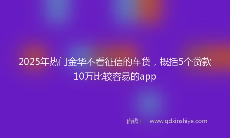 2025年热门金华不看征信的车贷，概括5个贷款10万比较容易的app