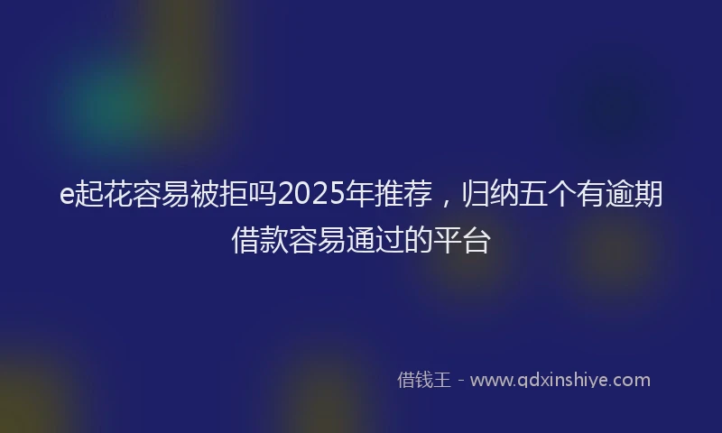 e起花容易被拒吗2025年推荐，归纳五个有逾期借款容易通过的平台
