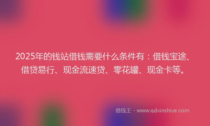 2025年的钱站借钱需要什么条件有：借钱宝途、借贷易行、现金流速贷、零花罐、现金卡等。