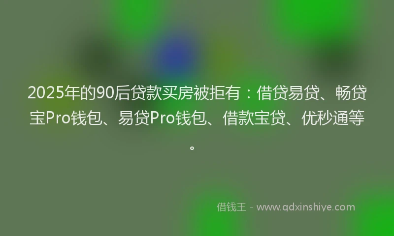 2025年的90后贷款买房被拒有：借贷易贷、畅贷宝Pro钱包、易贷Pro钱包、借款宝贷、优秒通等。