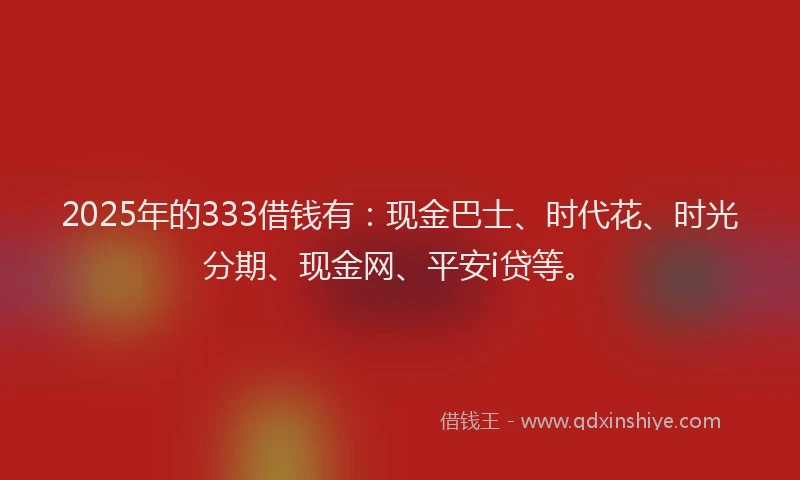 2025年的333借钱有：现金巴士、时代花、时光分期、现金网、平安i贷等。