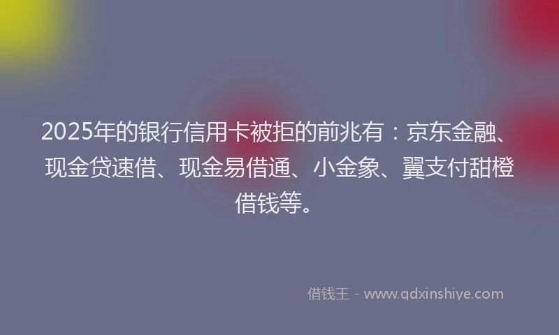 2025年的银行信用卡被拒的前兆有：京东金融、现金贷速借、现金易借通、小金象、翼支付甜橙借钱等。