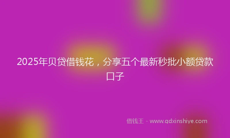 2025年贝贷借钱花，分享五个最新秒批小额贷款口子
