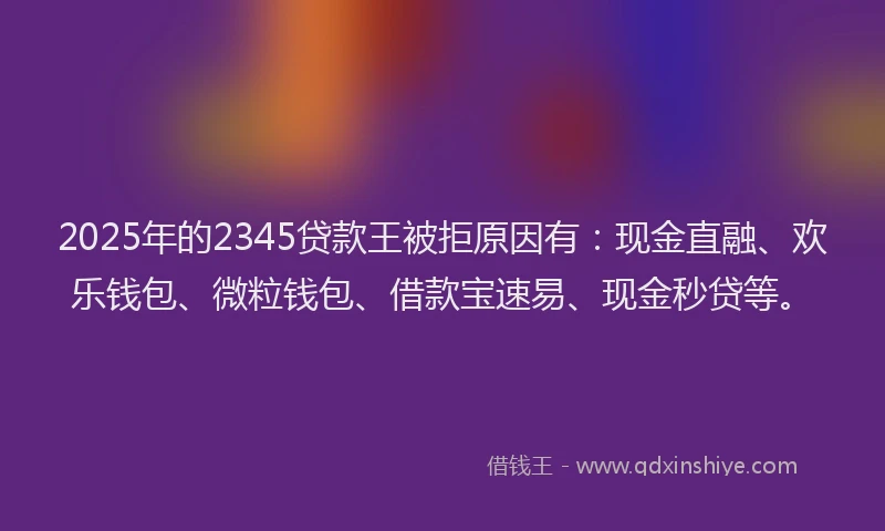 2025年的2345贷款王被拒原因有：现金直融、欢乐钱包、微粒钱包、借款宝速易、现金秒贷等。