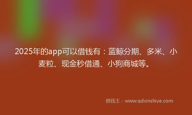 2025年的app可以借钱有：蓝鲸分期、多米、小麦粒、现金秒借通、小狗商城等。