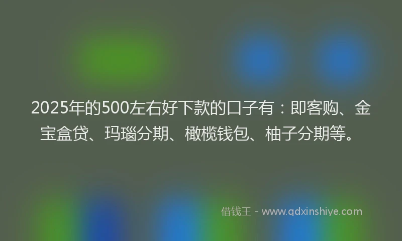 2025年的500左右好下款的口子有：即客购、金宝盒贷、玛瑙分期、橄榄钱包、柚子分期等。