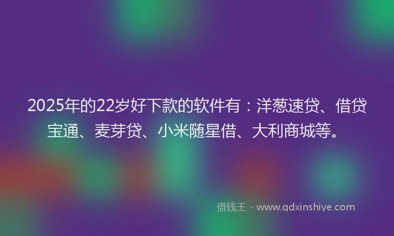 2025年的22岁好下款的软件有：洋葱速贷、借贷宝通、麦芽贷、小米随星借、大利商城等。