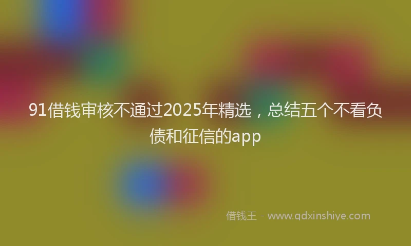 91借钱审核不通过2025年精选，总结五个不看负债和征信的app