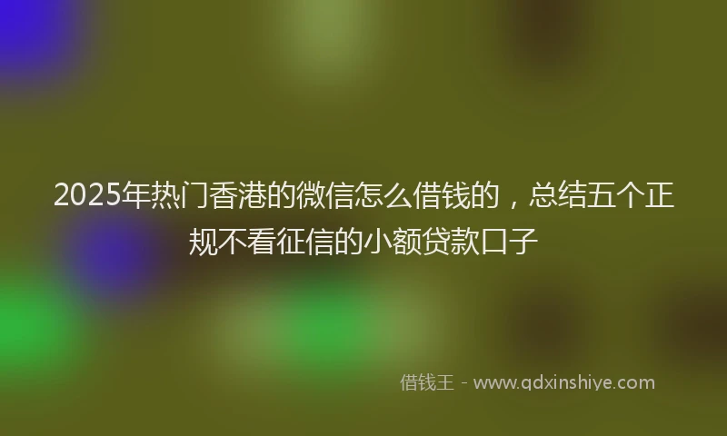 2025年热门香港的微信怎么借钱的,总结五个正规不看征信的小额贷款口子