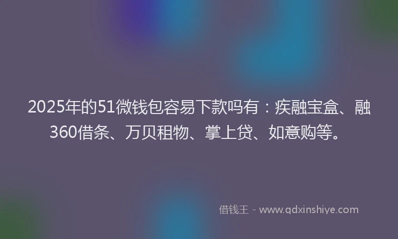 2025年的51微钱包容易下款吗有：疾融宝盒、融360借条、万贝租物、掌上贷、如意购等。